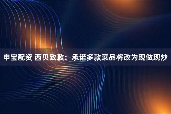 申宝配资 西贝致歉：承诺多款菜品将改为现做现炒
