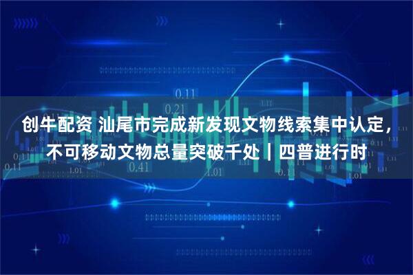 创牛配资 汕尾市完成新发现文物线索集中认定，不可移动文物总量突破千处｜四普进行时