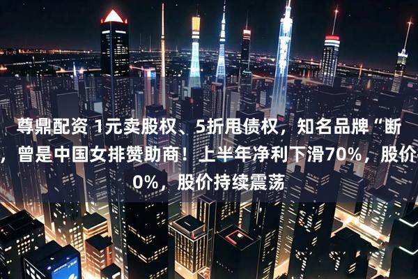 尊鼎配资 1元卖股权、5折甩债权，知名品牌“断臂求生”，曾是中国女排赞助商！上半年净利下滑70%，股价持续震荡