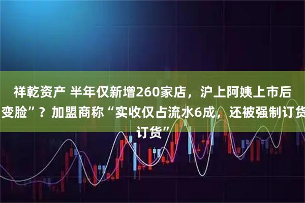祥乾资产 半年仅新增260家店，沪上阿姨上市后“变脸”？加盟商称“实收仅占流水6成，还被强制订货”