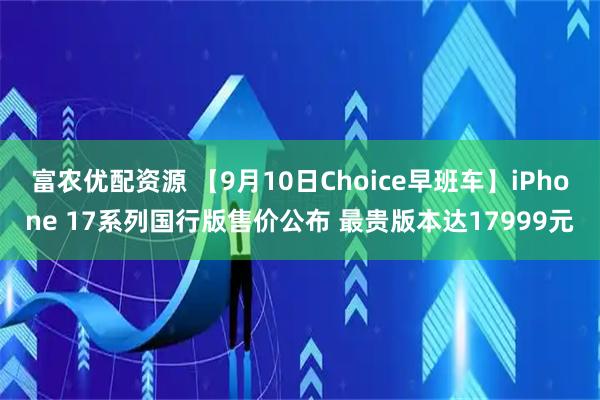 富农优配资源 【9月10日Choice早班车】iPhone 17系列国行版售价公布 最贵版本达17999元