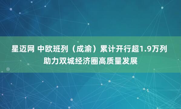 星迈网 中欧班列（成渝）累计开行超1.9万列 助力双城经济圈高质量发展