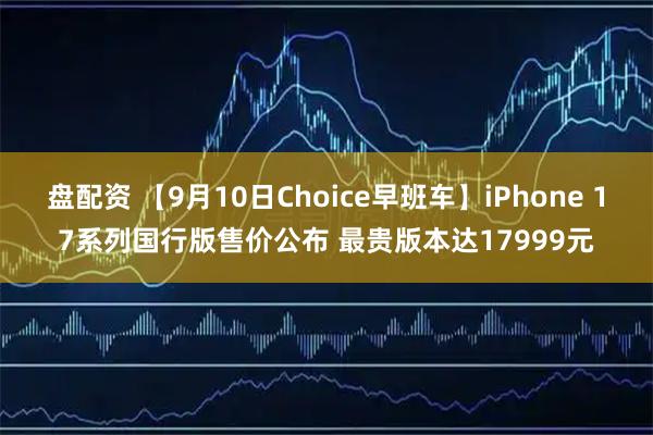 盘配资 【9月10日Choice早班车】iPhone 17系列国行版售价公布 最贵版本达17999元