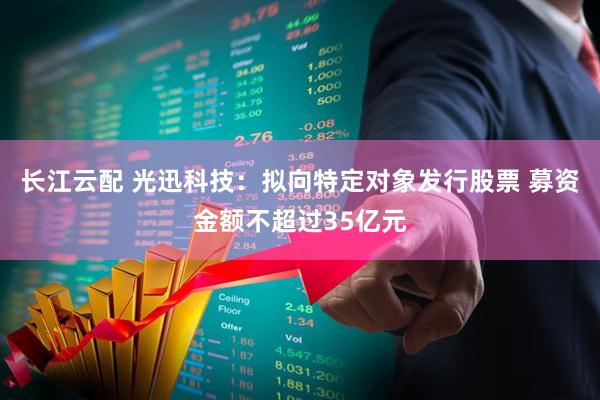长江云配 光迅科技：拟向特定对象发行股票 募资金额不超过35亿元