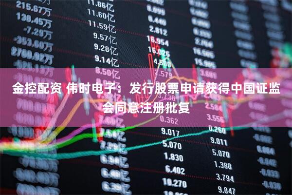 金控配资 伟时电子：发行股票申请获得中国证监会同意注册批复