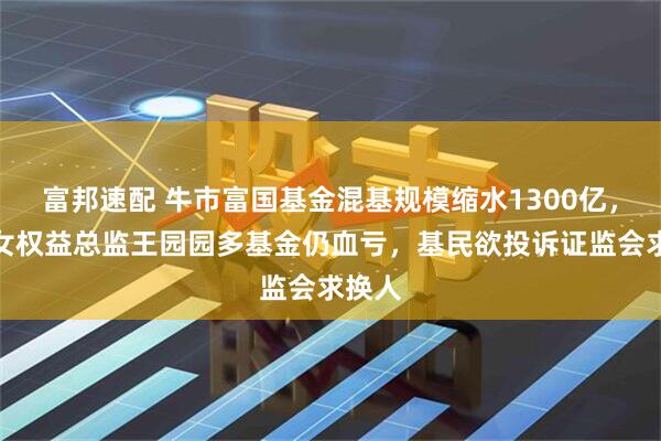 富邦速配 牛市富国基金混基规模缩水1300亿，百亿女权益总监王园园多基金仍血亏，基民欲投诉证监会求换人