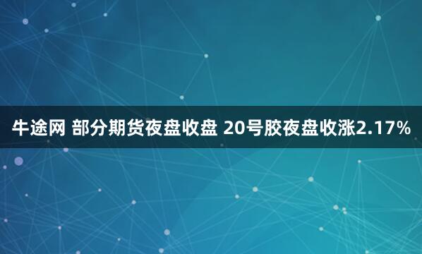 牛途网 部分期货夜盘收盘 20号胶夜盘收涨2.17%