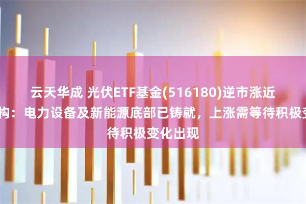 云天华成 光伏ETF基金(516180)逆市涨近1%，机构：电力设备及新能源底部已铸就，上涨需等待积极变化出现
