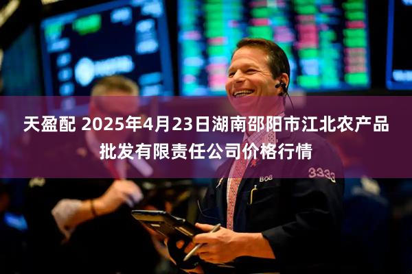天盈配 2025年4月23日湖南邵阳市江北农产品批发有限责任公司价格行情
