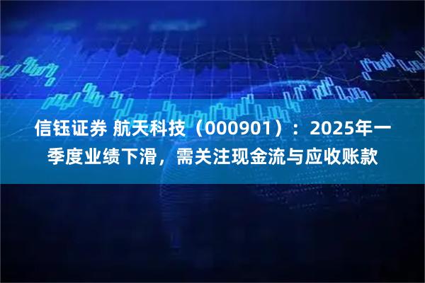 信钰证券 航天科技（000901）：2025年一季度业绩下滑，需关注现金流与应收账款