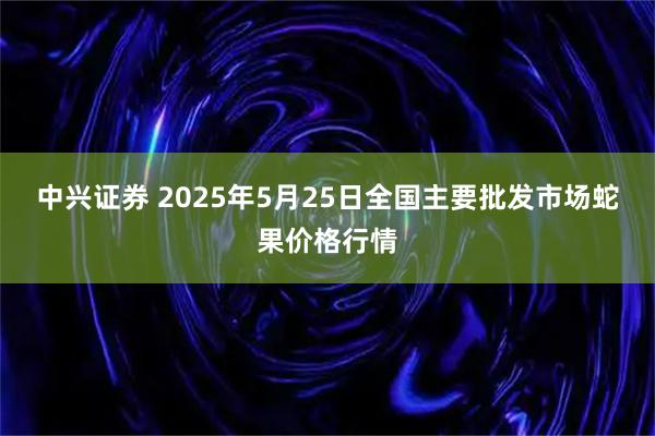 中兴证券 2025年5月25日全国主要批发市场蛇果价格行情