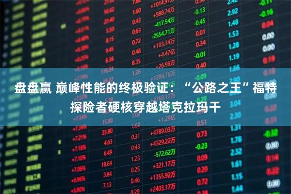 盘盘赢 巅峰性能的终极验证：“公路之王”福特探险者硬核穿越塔克拉玛干