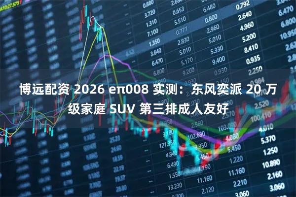 博远配资 2026 eπ008 实测：东风奕派 20 万级家庭 SUV 第三排成人友好
