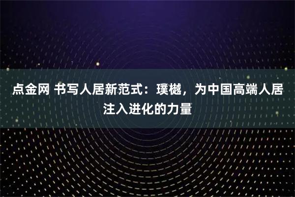 点金网 书写人居新范式：璞樾，为中国高端人居注入进化的力量