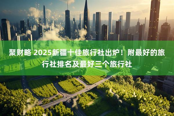 聚财略 2025新疆十佳旅行社出炉！附最好的旅行社排名及最好三个旅行社
