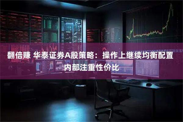 翻倍赚 华泰证券A股策略：操作上继续均衡配置 内部注重性价比