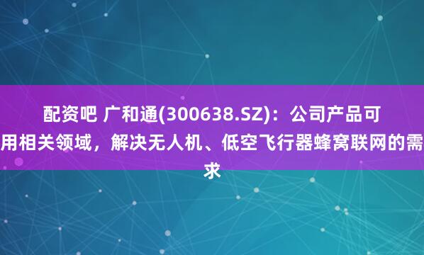 配资吧 广和通(300638.SZ)：公司产品可应用相关领域，解决无人机、低空飞行器蜂窝联网的需求