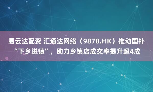 易云达配资 汇通达网络（9878.HK）推动国补“下乡进镇”，助力乡镇店成交率提升超4成