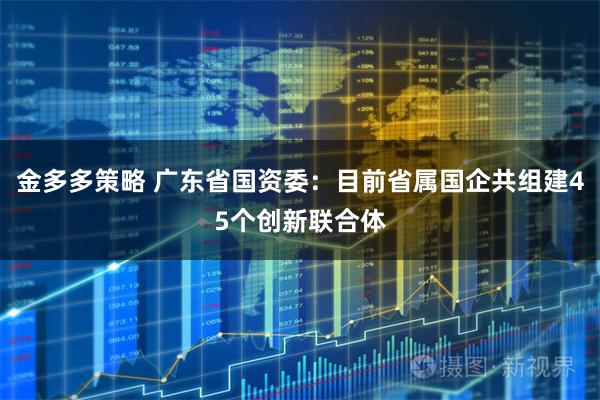 金多多策略 广东省国资委：目前省属国企共组建45个创新联合体