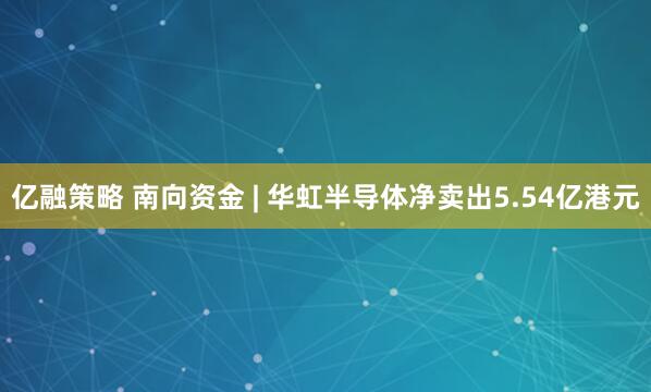 亿融策略 南向资金 | 华虹半导体净卖出5.54亿港元