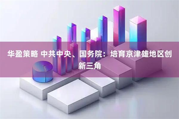 华盈策略 中共中央、国务院：培育京津雄地区创新三角