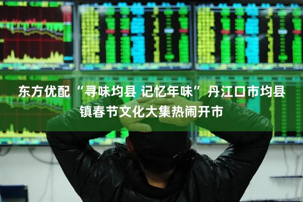 东方优配 “寻味均县 记忆年味” 丹江口市均县镇春节文化大集热闹开市