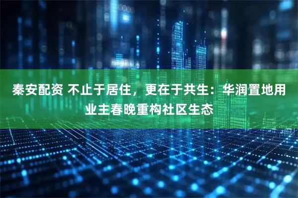 秦安配资 不止于居住，更在于共生：华润置地用业主春晚重构社区生态