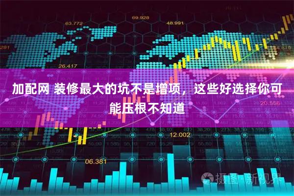 加配网 装修最大的坑不是增项，这些好选择你可能压根不知道