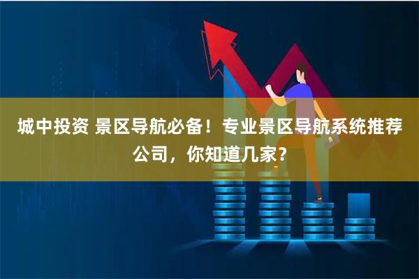 城中投资 景区导航必备！专业景区导航系统推荐公司，你知道几家？