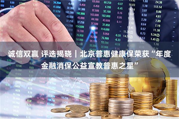 诚信双赢 评选揭晓｜北京普惠健康保荣获“年度金融消保公益宣教普惠之星”