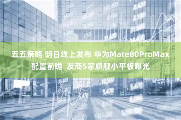 五五策略 明日线上发布 华为Mate80ProMax配置前瞻  友商5家旗舰小平板曝光