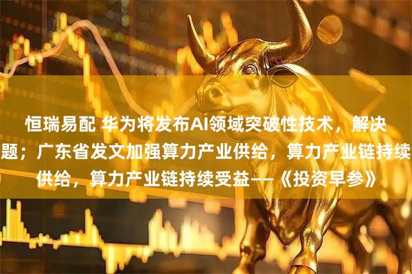 恒瑞易配 华为将发布AI领域突破性技术，解决算力资源利用效率难题；广东省发文加强算力产业供给，算力产业链持续受益——《投资早参》