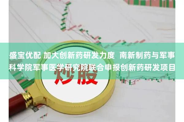 盛宝优配 加大创新药研发力度  南新制药与军事科学院军事医学研究院联合申报创新药研发项目