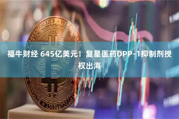 福牛财经 645亿美元！复星医药DPP-1抑制剂授权出海