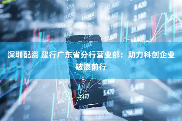 深圳配资 建行广东省分行营业部：助力科创企业破浪前行