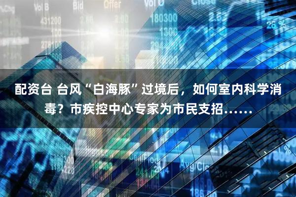 配资台 台风“白海豚”过境后，如何室内科学消毒？市疾控中心专家为市民支招……