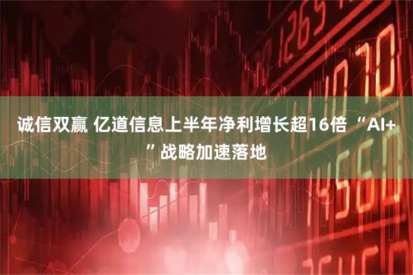 诚信双赢 亿道信息上半年净利增长超16倍 “AI+”战略加速落地